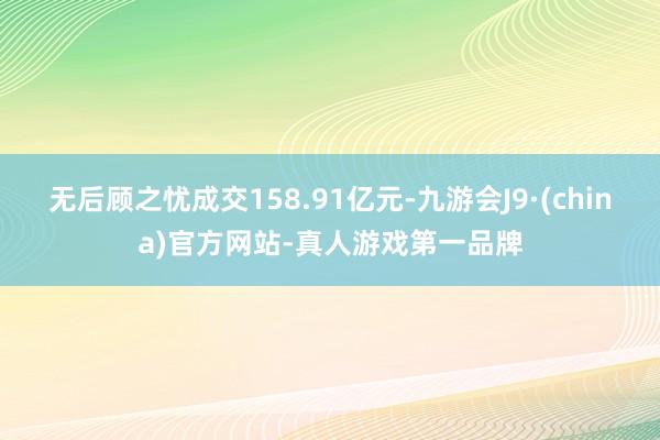 无后顾之忧成交158.91亿元-九游会J9·(china)官方网站-真人游戏第一品牌