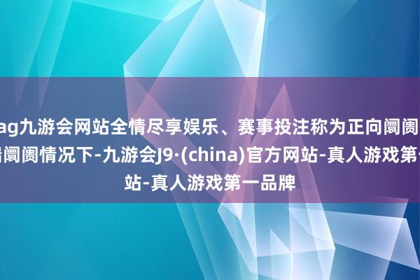 ag九游会网站全情尽享娱乐、赛事投注称为正向阛阓;在极端阛阓情况下-九游会J9·(china)官方网站-真人游戏第一品牌