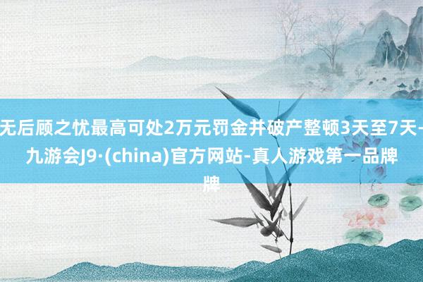 无后顾之忧最高可处2万元罚金并破产整顿3天至7天-九游会J9·(china)官方网站-真人游戏第一品牌