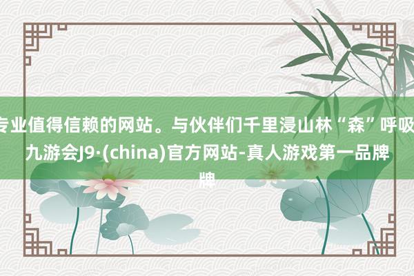 专业值得信赖的网站。与伙伴们千里浸山林“森”呼吸-九游会J9·(china)官方网站-真人游戏第一品牌