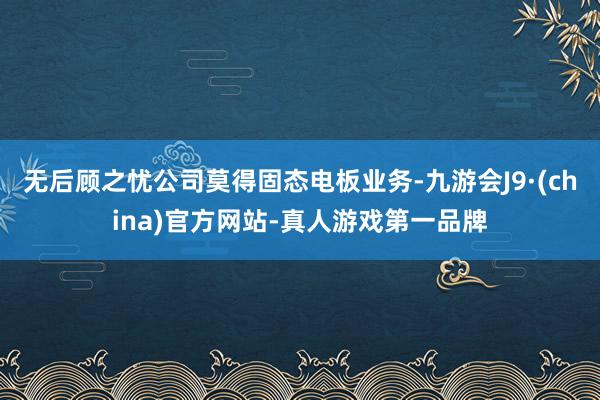 无后顾之忧公司莫得固态电板业务-九游会J9·(china)官方网站-真人游戏第一品牌