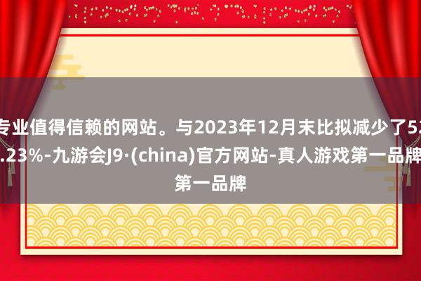 专业值得信赖的网站。与2023年12月末比拟减少了52.23%-九游会J9·(china)官方网站-真人游戏第一品牌