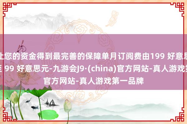 让您的资金得到最完善的保障单月订阅费由199 好意思元镌汰至 99 好意思元-九游会J9·(china)官方网站-真人游戏第一品牌