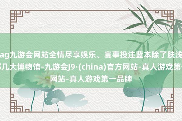 ag九游会网站全情尽享娱乐、赛事投注蓝本除了肤浅去的那几大博物馆-九游会J9·(china)官方网站-真人游戏第一品牌