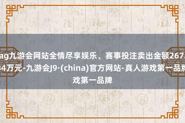 ag九游会网站全情尽享娱乐、赛事投注卖出金额267.44万元-九游会J9·(china)官方网站-真人游戏第一品牌