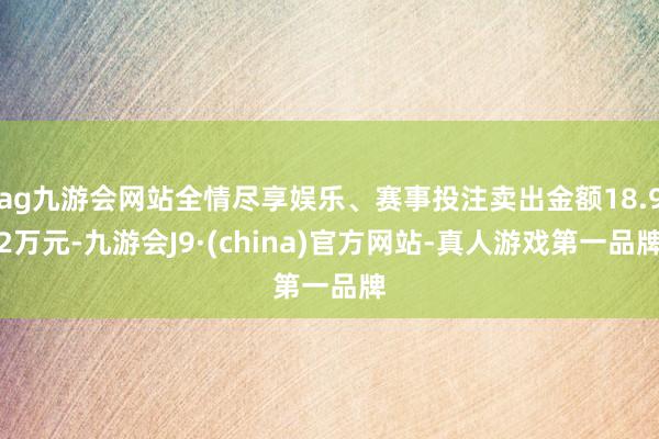 ag九游会网站全情尽享娱乐、赛事投注卖出金额18.92万元-九游会J9·(china)官方网站-真人游戏第一品牌