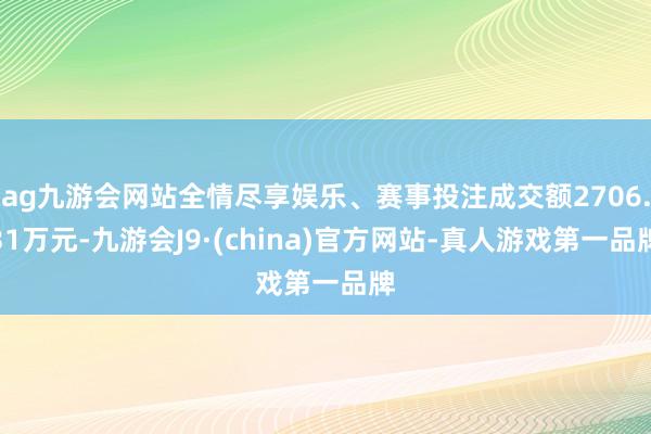 ag九游会网站全情尽享娱乐、赛事投注成交额2706.31万元-九游会J9·(china)官方网站-真人游戏第一品牌