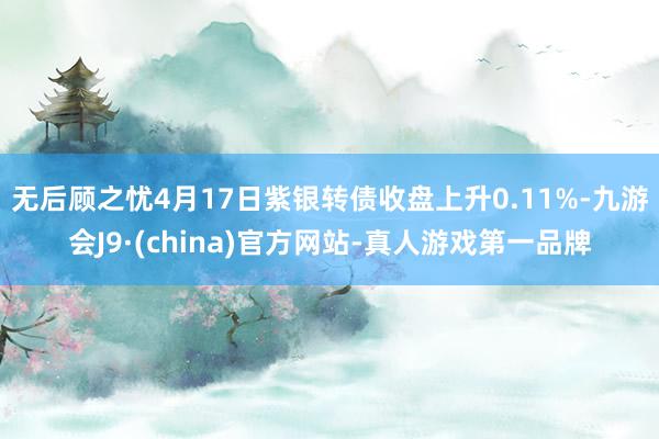 无后顾之忧4月17日紫银转债收盘上升0.11%-九游会J9·(china)官方网站-真人游戏第一品牌