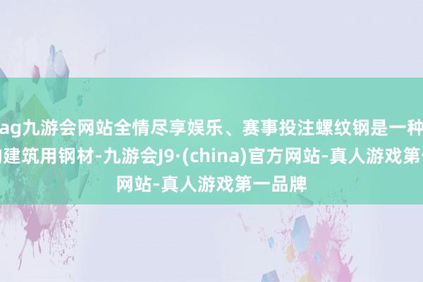 ag九游会网站全情尽享娱乐、赛事投注螺纹钢是一种常用的建筑用钢材-九游会J9·(china)官方网站-真人游戏第一品牌