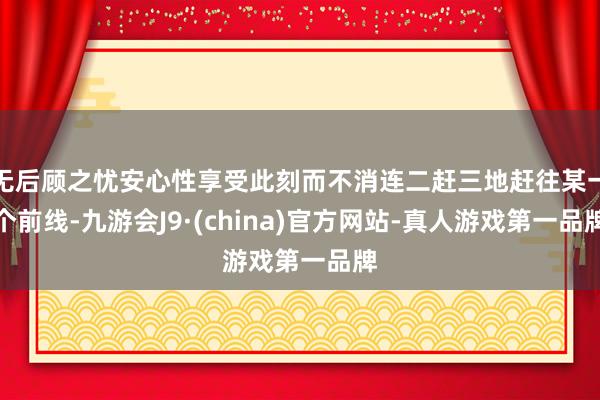 无后顾之忧安心性享受此刻而不消连二赶三地赶往某一个前线-九游会J9·(china)官方网站-真人游戏第一品牌