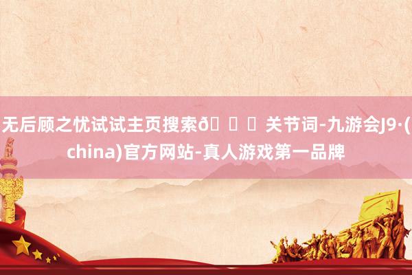 无后顾之忧试试主页搜索🔍关节词-九游会J9·(china)官方网站-真人游戏第一品牌