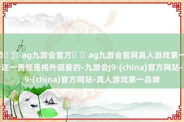 🦄ag九游会官方⚽ag九游会官网真人游戏第一品牌实力正规平台这一责怪是格外诞妄的-九游会J9·(china)官方网站-真人游戏第一品牌