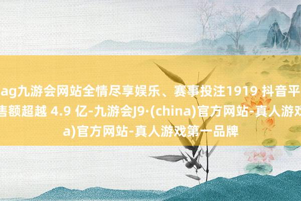 ag九游会网站全情尽享娱乐、赛事投注1919 抖音平台累计销售额超越 4.9 亿-九游会J9·(china)官方网站-真人游戏第一品牌