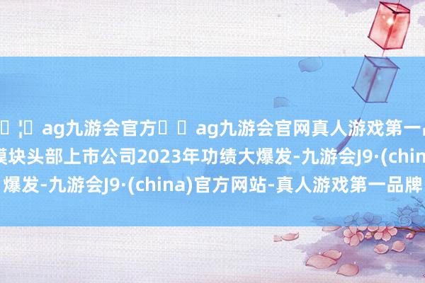 🦄ag九游会官方⚽ag九游会官网真人游戏第一品牌实力正规平台光模块头部上市公司2023年功绩大爆发-九游会J9·(china)官方网站-真人游戏第一品牌