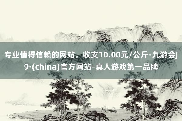 专业值得信赖的网站。收支10.00元/公斤-九游会J9·(china)官方网站-真人游戏第一品牌