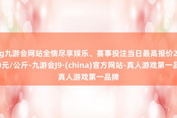 ag九游会网站全情尽享娱乐、赛事投注当日最高报价20.00元/公斤-九游会J9·(china)官方网站-真人游戏第一品牌