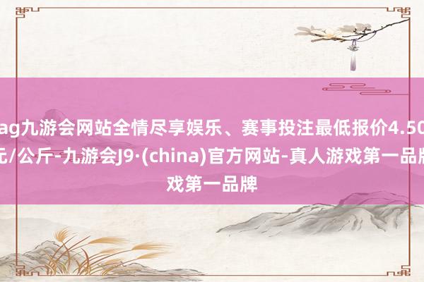 ag九游会网站全情尽享娱乐、赛事投注最低报价4.50元/公斤-九游会J9·(china)官方网站-真人游戏第一品牌