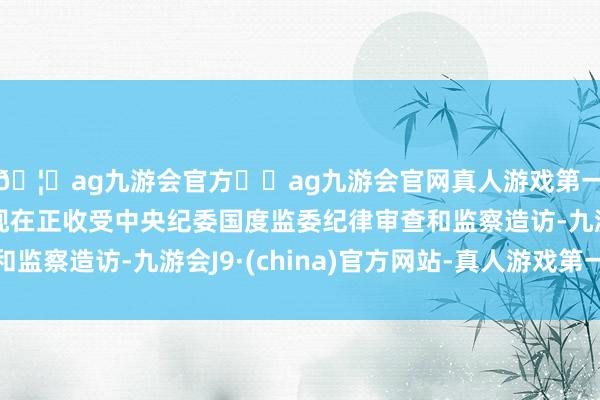 🦄ag九游会官方⚽ag九游会官网真人游戏第一品牌实力正规平台现在正收受中央纪委国度监委纪律审查和监察造访-九游会J9·(china)官方网站-真人游戏第一品牌