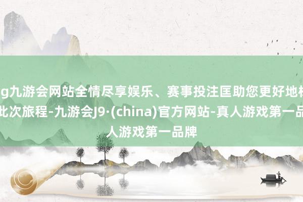 ag九游会网站全情尽享娱乐、赛事投注匡助您更好地标的此次旅程-九游会J9·(china)官方网站-真人游戏第一品牌