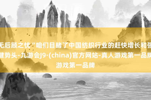 无后顾之忧“咱们目睹了中国纺织行业的赶快增长和强健势头-九游会J9·(china)官方网站-真人游戏第一品牌