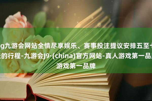 ag九游会网站全情尽享娱乐、赛事投注提议安排五至七天的行程-九游会J9·(china)官方网站-真人游戏第一品牌