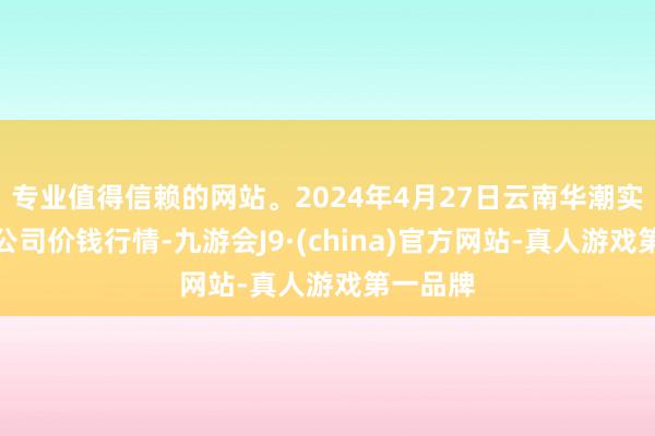 专业值得信赖的网站。2024年4月27日云南华潮实业有限公司价钱行情-九游会J9·(china)官方网站-真人游戏第一品牌