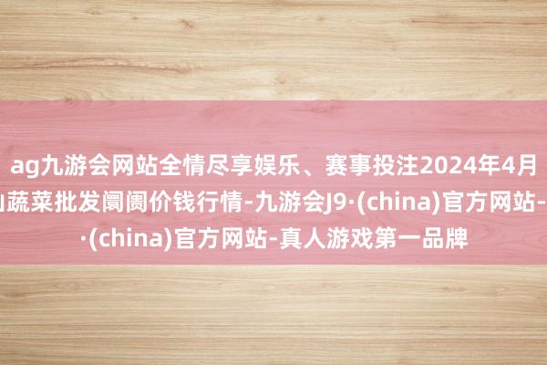 ag九游会网站全情尽享娱乐、赛事投注2024年4月27日云南通海金山蔬菜批发阛阓价钱行情-九游会J9·(china)官方网站-真人游戏第一品牌