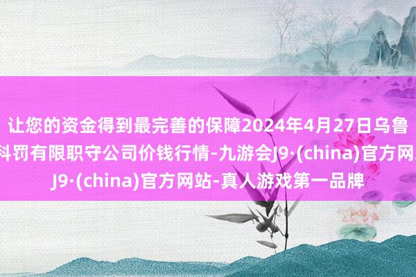 让您的资金得到最完善的保障2024年4月27日乌鲁木皆北园春果业目标科罚有限职守公司价钱行情-九游会J9·(china)官方网站-真人游戏第一品牌