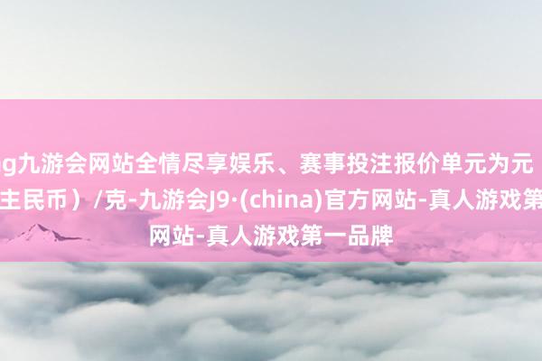 ag九游会网站全情尽享娱乐、赛事投注报价单元为元（东说念主民币）/克-九游会J9·(china)官方网站-真人游戏第一品牌