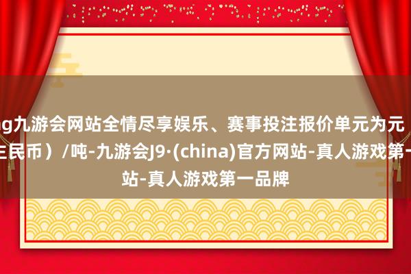 ag九游会网站全情尽享娱乐、赛事投注报价单元为元（东谈主民币）/吨-九游会J9·(china)官方网站-真人游戏第一品牌