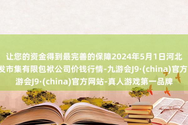 让您的资金得到最完善的保障2024年5月1日河北省怀来县京西果菜批发市集有限包袱公司价钱行情-九游会J9·(china)官方网站-真人游戏第一品牌