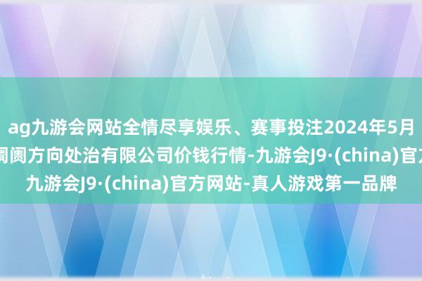 ag九游会网站全情尽享娱乐、赛事投注2024年5月1日河北唐山市荷花坑阛阓方向处治有限公司价钱行情-九游会J9·(china)官方网站-真人游戏第一品牌