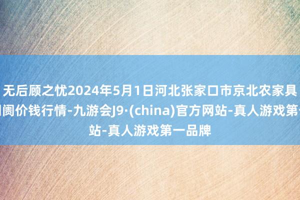 无后顾之忧2024年5月1日河北张家口市京北农家具玄虚阛阓价钱行情-九游会J9·(china)官方网站-真人游戏第一品牌