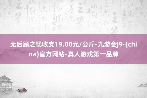 无后顾之忧收支19.00元/公斤-九游会J9·(china)官方网站-真人游戏第一品牌