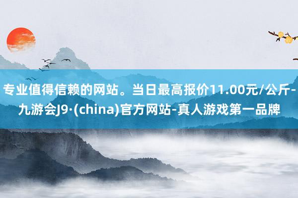 专业值得信赖的网站。当日最高报价11.00元/公斤-九游会J9·(china)官方网站-真人游戏第一品牌