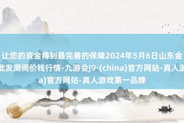 让您的资金得到最完善的保障2024年5月6日山东金乡大蒜专科批发阛阓价钱行情-九游会J9·(china)官方网站-真人游戏第一品牌