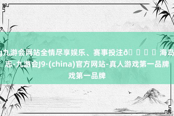 ag九游会网站全情尽享娱乐、赛事投注🏝️海岛日志-九游会J9·(china)官方网站-真人游戏第一品牌