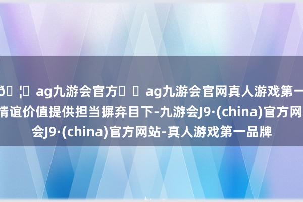 🦄ag九游会官方⚽ag九游会官网真人游戏第一品牌实力正规平台情谊价值提供担当摒弃目下-九游会J9·(china)官方网站-真人游戏第一品牌