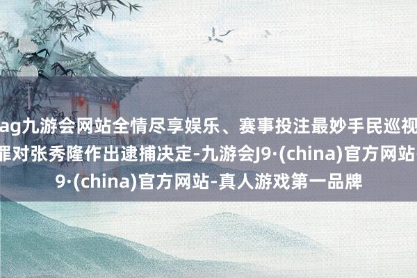 ag九游会网站全情尽享娱乐、赛事投注最妙手民巡视院照章以涉嫌纳贿罪对张秀隆作出逮捕决定-九游会J9·(china)官方网站-真人游戏第一品牌