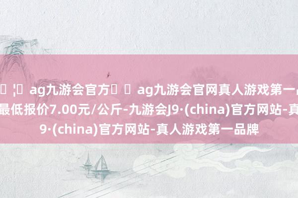 🦄ag九游会官方⚽ag九游会官网真人游戏第一品牌实力正规平台最低报价7.00元/公斤-九游会J9·(china)官方网站-真人游戏第一品牌