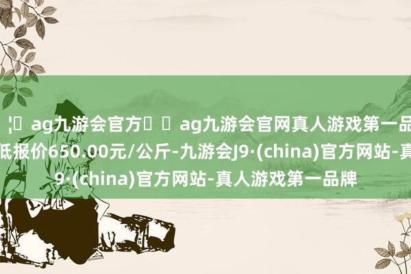 🦄ag九游会官方⚽ag九游会官网真人游戏第一品牌实力正规平台最低报价650.00元/公斤-九游会J9·(china)官方网站-真人游戏第一品牌