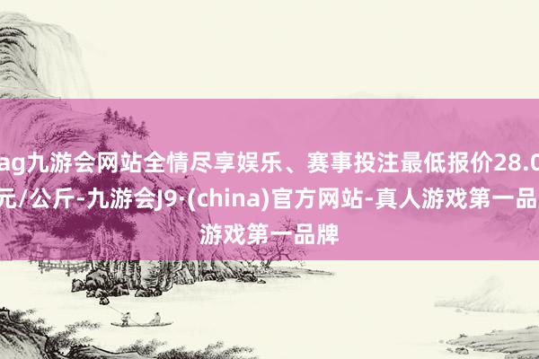 ag九游会网站全情尽享娱乐、赛事投注最低报价28.00元/公斤-九游会J9·(china)官方网站-真人游戏第一品牌