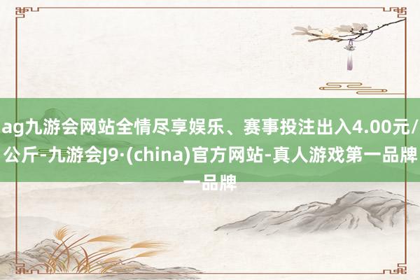 ag九游会网站全情尽享娱乐、赛事投注出入4.00元/公斤-九游会J9·(china)官方网站-真人游戏第一品牌