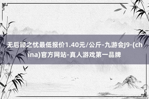 无后顾之忧最低报价1.40元/公斤-九游会J9·(china)官方网站-真人游戏第一品牌