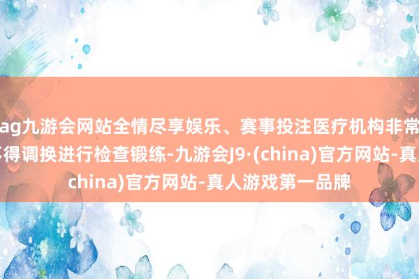 ag九游会网站全情尽享娱乐、赛事投注医疗机构非常医务东谈主员不得调换进行检查锻练-九游会J9·(china)官方网站-真人游戏第一品牌