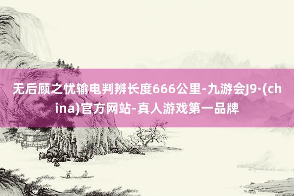 无后顾之忧输电判辨长度666公里-九游会J9·(china)官方网站-真人游戏第一品牌