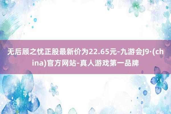 无后顾之忧正股最新价为22.65元-九游会J9·(china)官方网站-真人游戏第一品牌