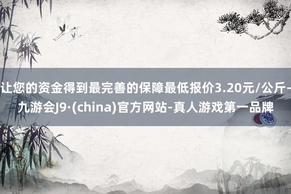 让您的资金得到最完善的保障最低报价3.20元/公斤-九游会J9·(china)官方网站-真人游戏第一品牌