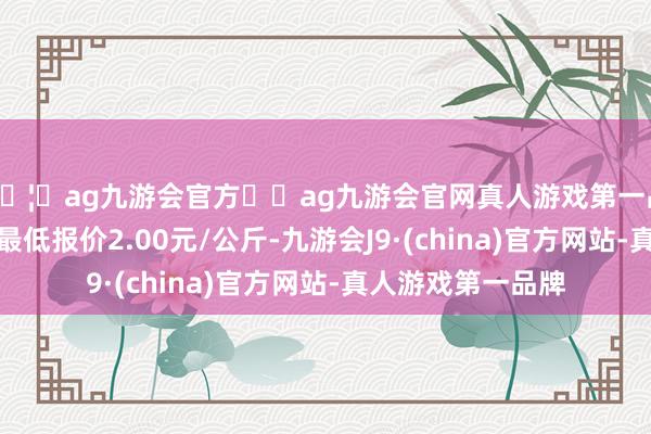 🦄ag九游会官方⚽ag九游会官网真人游戏第一品牌实力正规平台最低报价2.00元/公斤-九游会J9·(china)官方网站-真人游戏第一品牌