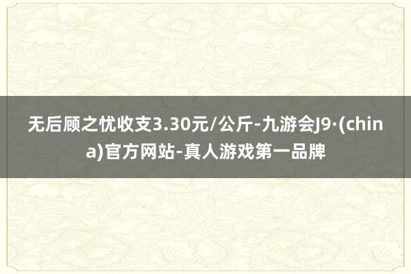 无后顾之忧收支3.30元/公斤-九游会J9·(china)官方网站-真人游戏第一品牌